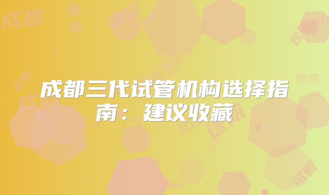 成都三代试管机构选择指南：建议收藏