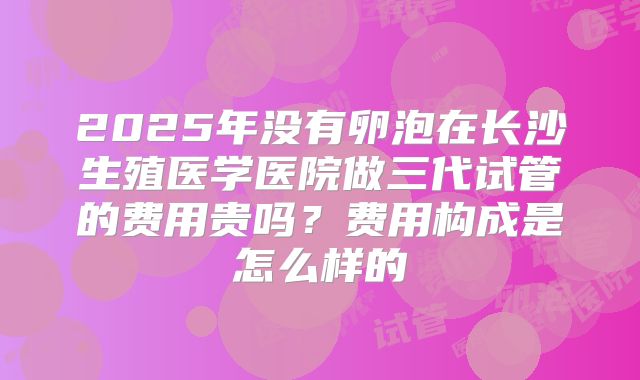2025年没有卵泡在长沙生殖医学医院做三代试管的费用贵吗？费用构成是怎么样的