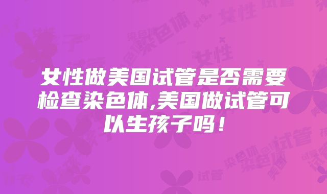 女性做美国试管是否需要检查染色体,美国做试管可以生孩子吗！