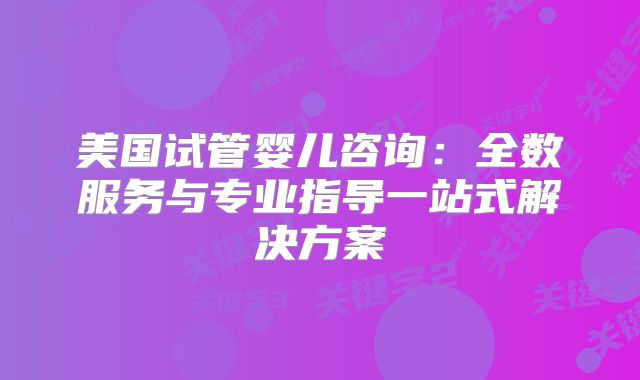 美国试管婴儿咨询：全数服务与专业指导一站式解决方案