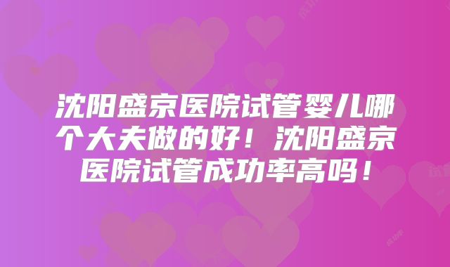 沈阳盛京医院试管婴儿哪个大夫做的好!沈阳盛京医院试管成功率高吗!