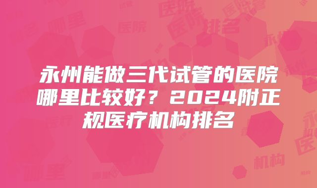 永州能做三代试管的医院哪里比较好?2024附正规医疗机构排名