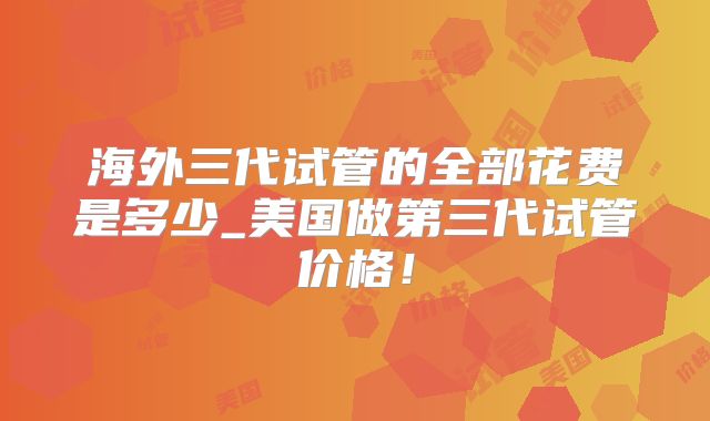 海外三代试管的全部花费是多少_美国做第三代试管价格！