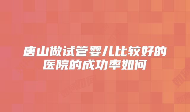 唐山做试管婴儿比较好的医院的成功率如何