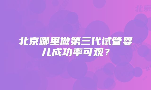 北京哪里做第三代试管婴儿成功率可观？
