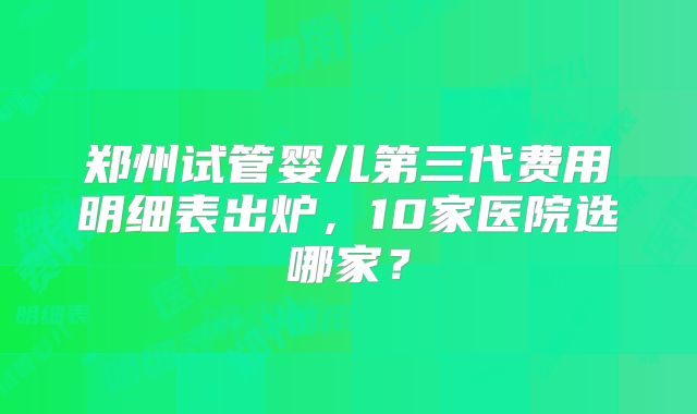 郑州试管婴儿第三代费用明细表出炉，10家医院选哪家？