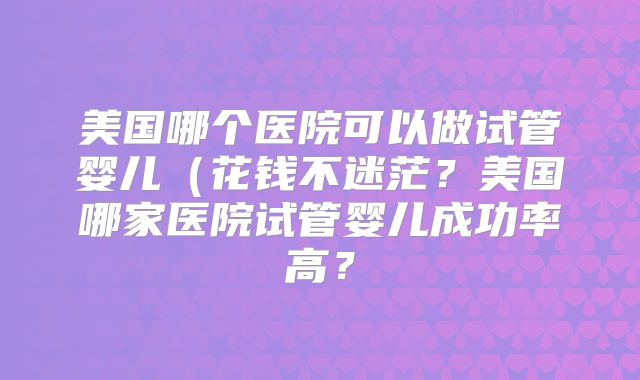 美国哪个医院可以做试管婴儿（花钱不迷茫？美国哪家医院试管婴儿成功率高？