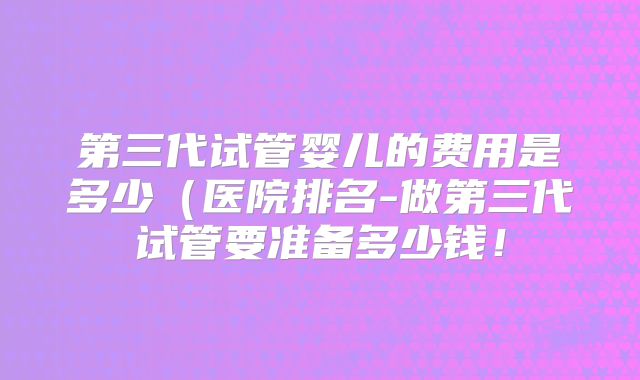 第三代试管婴儿的费用是多少(医院排名-做第三代试管要准备多少钱!