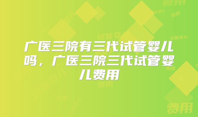 广医三院有三代试管婴儿吗,广医三院三代试管婴儿费用