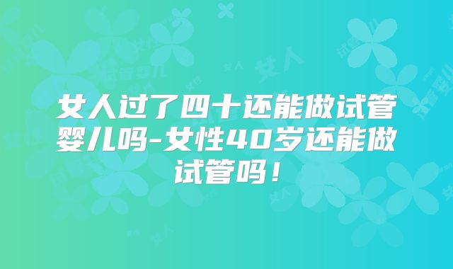女人过了四十还能做试管婴儿吗-女性40岁还能做试管吗!