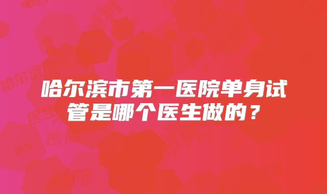 哈尔滨市第一医院单身试管是哪个医生做的？