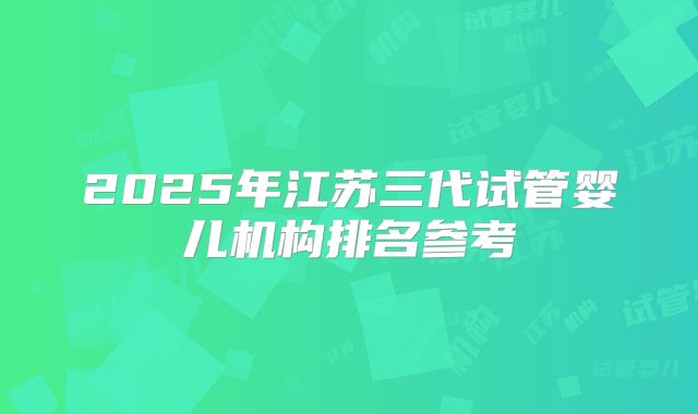 2025年江苏三代试管婴儿机构排名参考
