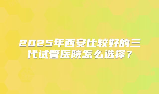2025年西安比较好的三代试管医院怎么选择？
