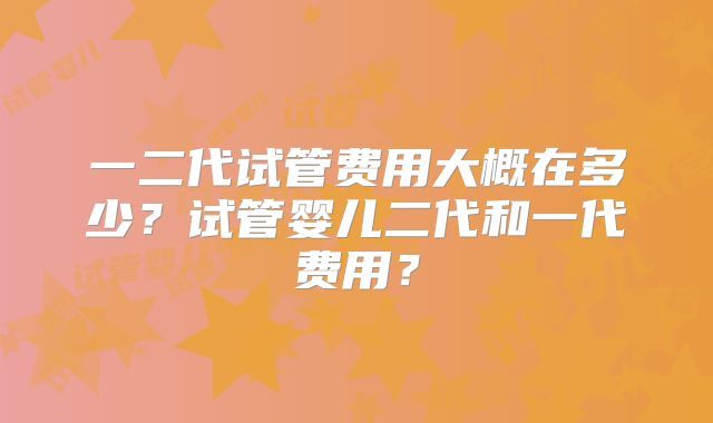 一二代试管费用大概在多少？试管婴儿二代和一代费用？
