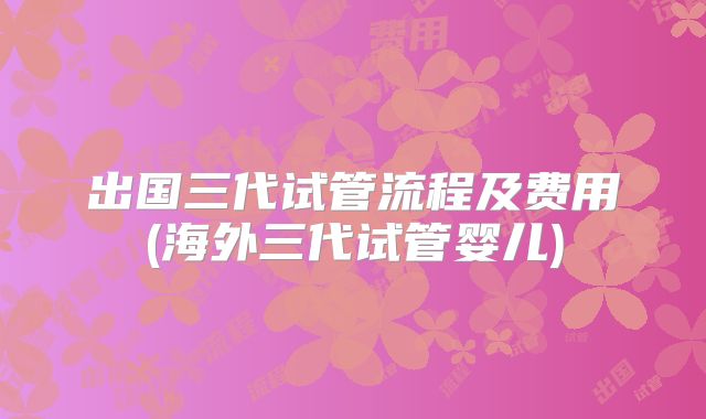 出国三代试管流程及费用(海外三代试管婴儿)