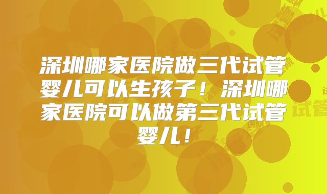 深圳哪家医院做三代试管婴儿可以生孩子！深圳哪家医院可以做第三代试管婴儿！