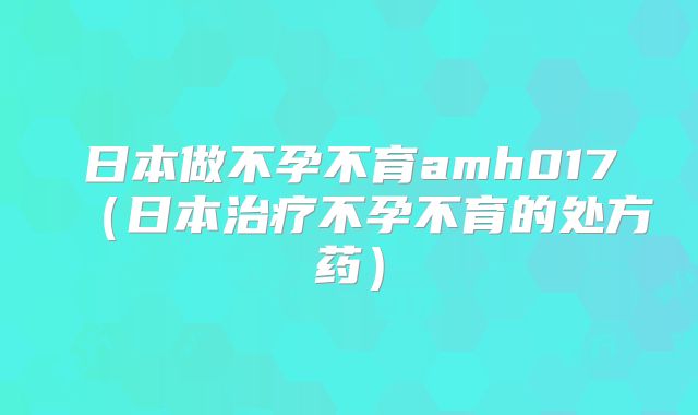 日本做不孕不育amh017（日本治疗不孕不育的处方药）
