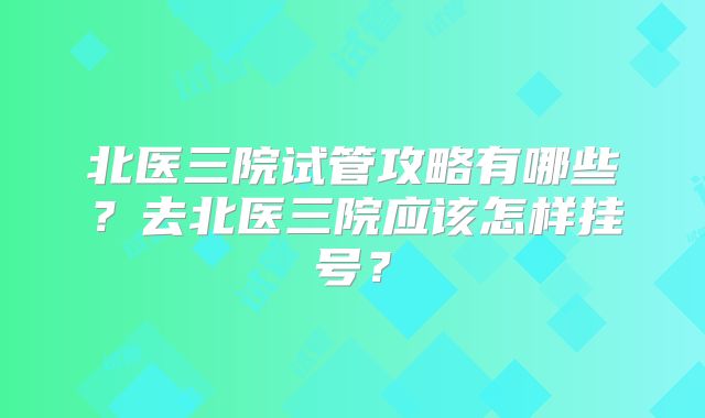 北医三院试管攻略有哪些？去北医三院应该怎样挂号？