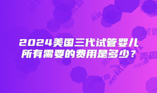 2024美国三代试管婴儿所有需要的费用是多少？