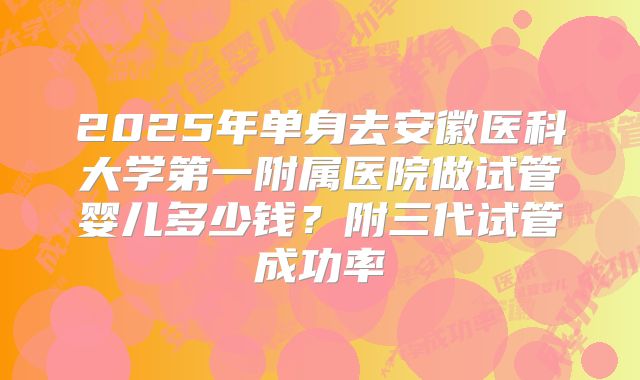 2025年单身去安徽医科大学第一附属医院做试管婴儿多少钱？附三代试管成功率