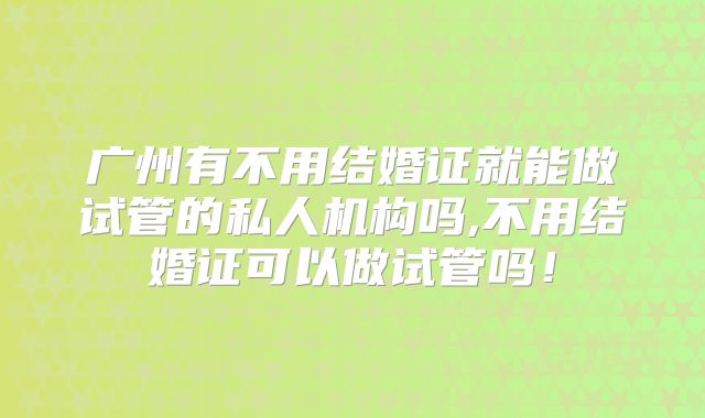 广州有不用结婚证就能做试管的私人机构吗,不用结婚证可以做试管吗！