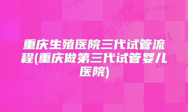 重庆生殖医院三代试管流程(重庆做第三代试管婴儿医院)