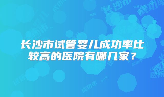 长沙市试管婴儿成功率比较高的医院有哪几家？