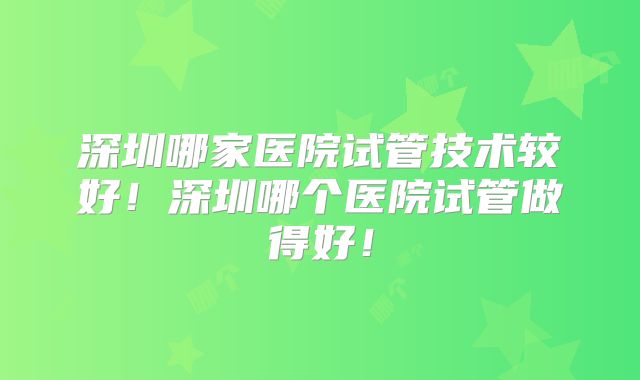 深圳哪家医院试管技术较好！深圳哪个医院试管做得好！