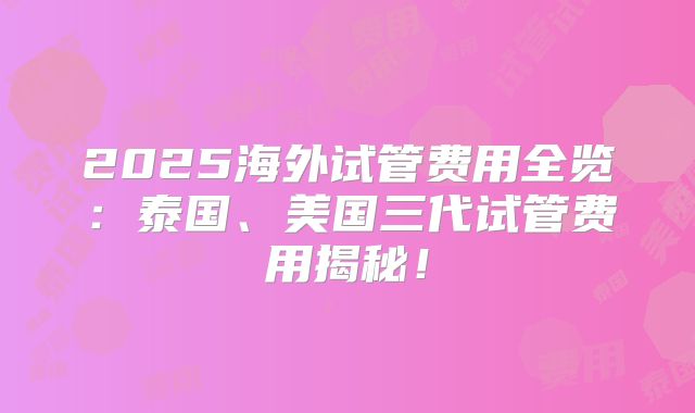 2025海外试管费用全览：泰国、美国三代试管费用揭秘！