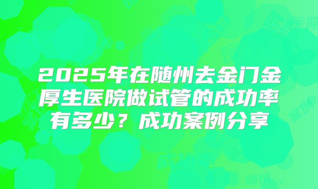 2025年在随州去金门金厚生医院做试管的成功率有多少？成功案例分享