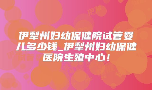 伊犁州妇幼保健院试管婴儿多少钱_伊犁州妇幼保健医院生殖中心！