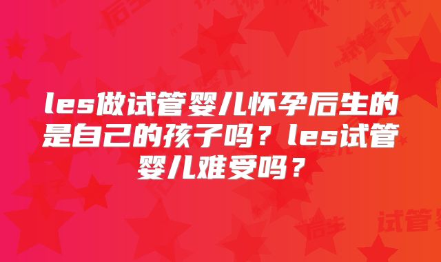les做试管婴儿怀孕后生的是自己的孩子吗?les试管婴儿难受吗?