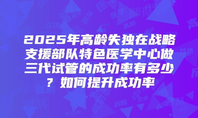 2025年高龄失独在战略支援部队特色医学中心做三代试管的成功率有多少？如何提升成功率