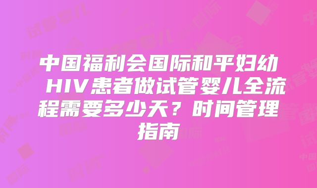 中国福利会国际和平妇幼 HIV患者做试管婴儿全流程需要多少天？时间管理指南