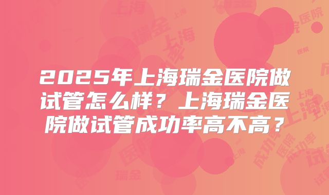2025年上海瑞金医院做试管怎么样？上海瑞金医院做试管成功率高不高？