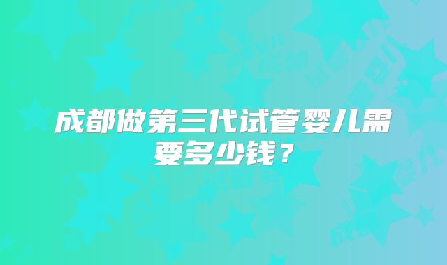 成都做第三代试管婴儿需要多少钱？