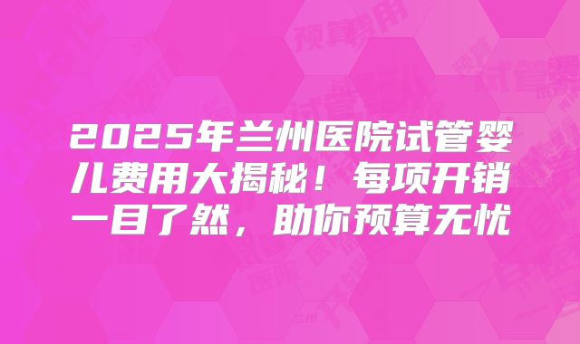 2025年兰州医院试管婴儿费用大揭秘！每项开销一目了然，助你预算无忧