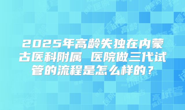 2025年高龄失独在内蒙古医科附属 医院做三代试管的流程是怎么样的？