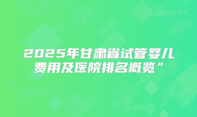 2025年甘肃省试管婴儿费用及医院排名概览”