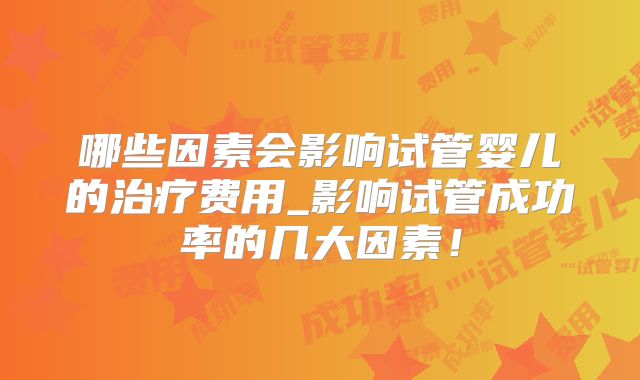 哪些因素会影响试管婴儿的治疗费用_影响试管成功率的几大因素！