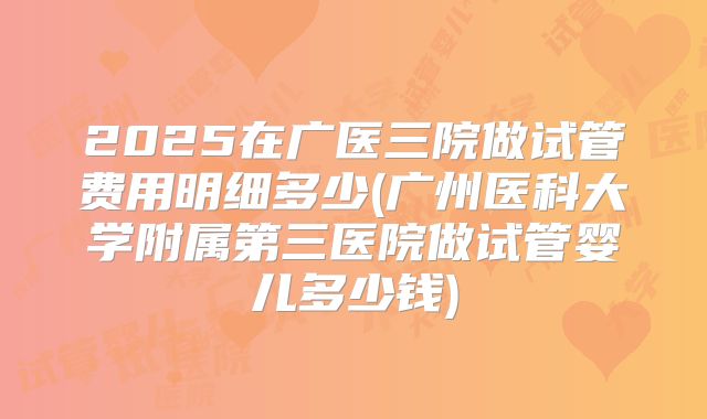 2025在广医三院做试管费用明细多少(广州医科大学附属第三医院做试管婴儿多少钱)