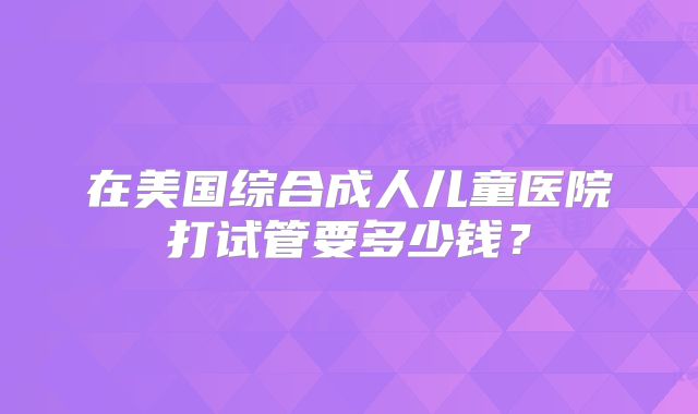 在美国综合成人儿童医院打试管要多少钱？