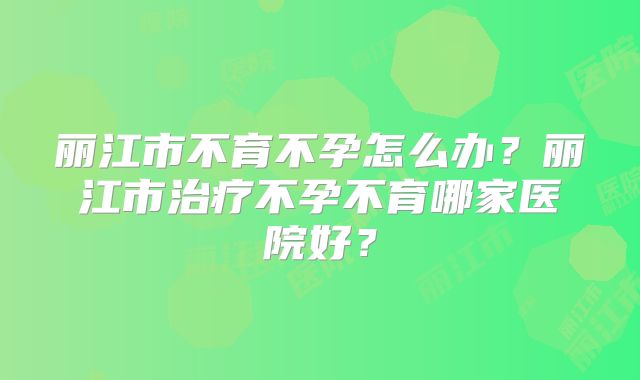 丽江市不育不孕怎么办？丽江市治疗不孕不育哪家医院好？