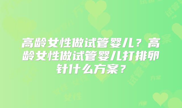 高龄女性做试管婴儿?高龄女性做试管婴儿打排卵针什么方案?
