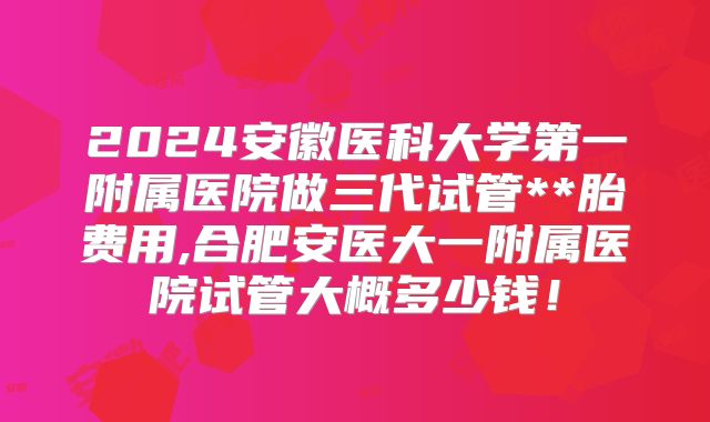 2024安徽医科大学第一附属医院做三代试管**胎费用,合肥安医大一附属医院试管大概多少钱！