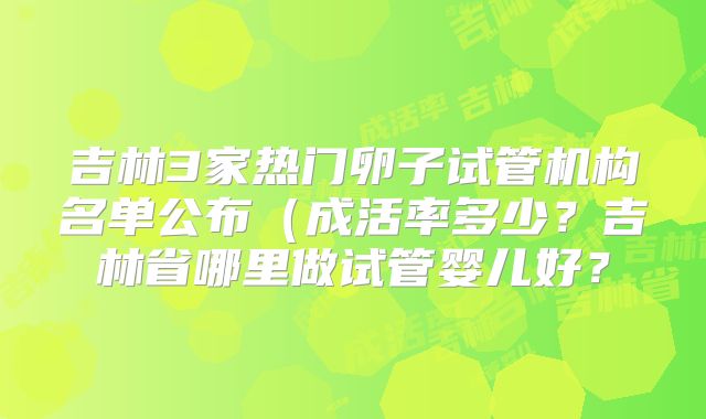 吉林3家热门卵子试管机构名单公布(成活率多少?吉林省哪里做试管婴儿好?