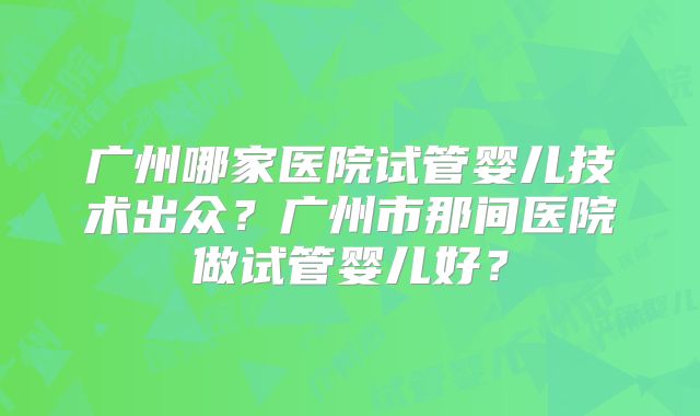 广州哪家医院试管婴儿技术出众？广州市那间医院做试管婴儿好？
