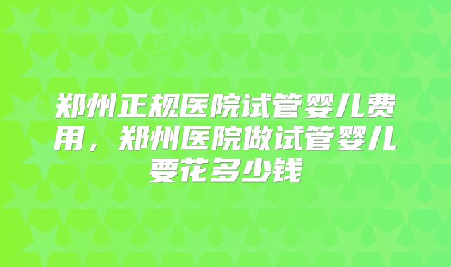郑州正规医院试管婴儿费用，郑州医院做试管婴儿要花多少钱