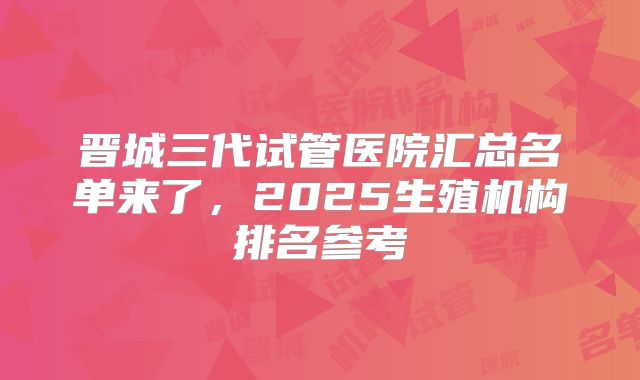 晋城三代试管医院汇总名单来了，2025生殖机构排名参考