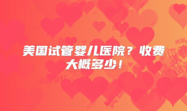 美国试管婴儿医院?收费大概多少!